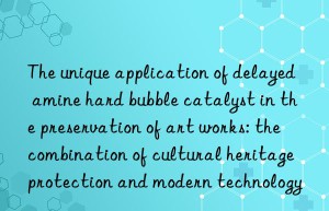 the unique application of delayed amine hard bubble catalyst in the preservation of art works: the combination of cultural heritage protection and modern technology