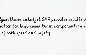 polyurethane catalyst smp provides excellent protection for high-speed train components: a choice of both speed and safety