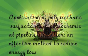 application of polyurethane surfactants in petrochemical pipeline insulation: an effective method to reduce energy loss
