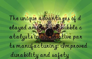 the unique advantages of delayed amine hard bubble catalysts in automotive parts manufacturing: improved durability and safety