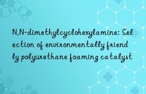 n,n-dimethylcyclohexylamine: selection of environmentally friendly polyurethane foaming catalyst