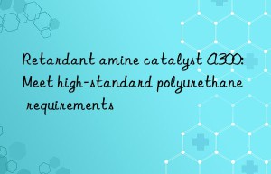 retardant amine catalyst a300: meet high-standard polyurethane requirements