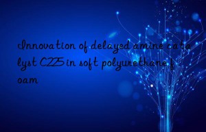 innovation of delayed amine catalyst c225 in soft polyurethane foam