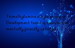 trimethylamine ethylpiperazine: development trend of new environmentally friendly catalysts