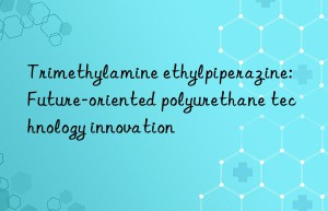 trimethylamine ethylpiperazine: future-oriented polyurethane technology innovation