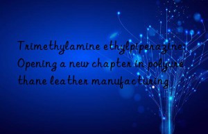 trimethylamine ethylpiperazine: opening a new chapter in polyurethane leather manufacturing