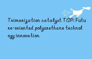 trimerization catalyst tap: future-oriented polyurethane technology innovation