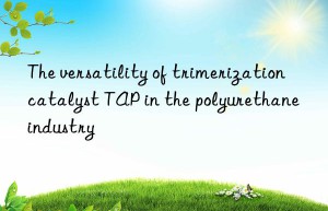 the versatility of trimerization catalyst tap in the polyurethane industry