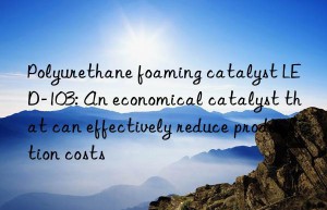 polyurethane foaming catalyst led-103: an economical catalyst that can effectively reduce production costs