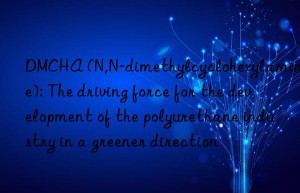 dmcha (n,n-dimethylcyclohexylamine): the driving force for the development of the polyurethane industry in a greener direction