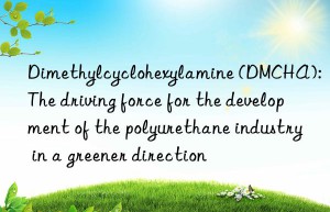 dimethylcyclohexylamine (dmcha): the driving force for the development of the polyurethane industry in a greener direction