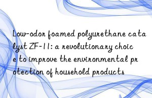 low-odor foamed polyurethane catalyst zf-11: a revolutionary choice to improve the environmental protection of household products