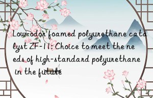low-odor foamed polyurethane catalyst zf-11: choice to meet the needs of high-standard polyurethane in the future
