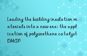 leading the building insulation materials into a new era: the application of polyurethane catalyst dmap