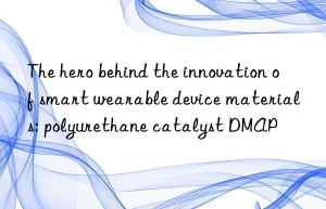 the hero behind the innovation of smart wearable device materials: polyurethane catalyst dmap