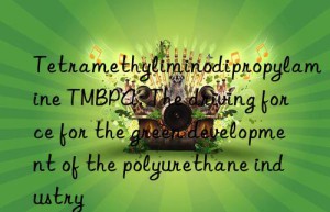 tetramethyliminodipropylamine tmbpa: the driving force for the green development of the polyurethane industry