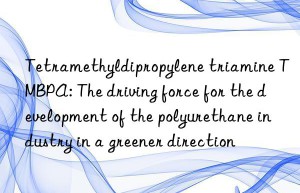 tetramethyldipropylene triamine tmbpa: the driving force for the development of the polyurethane industry in a greener direction