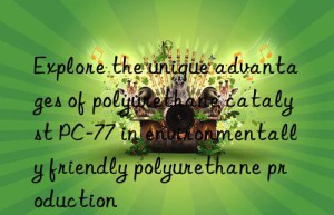 explore the unique advantages of polyurethane catalyst pc-77 in environmentally friendly polyurethane production