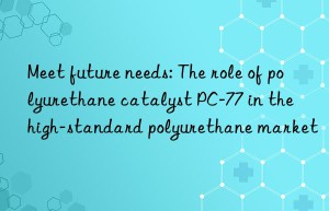 meet future needs: the role of polyurethane catalyst pc-77 in the high-standard polyurethane market