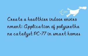 create a healthier indoor environment: application of polyurethane catalyst pc-77 in smart homes