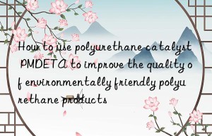 how to use polyurethane catalyst pmdeta to improve the quality of environmentally friendly polyurethane products