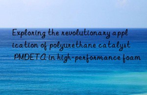 exploring the revolutionary application of polyurethane catalyst pmdeta in high-performance foam