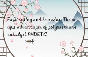 fast curing and low odor: the unique advantages of polyurethane catalyst pmdeta