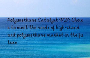 polyurethane catalyst 9727: choice to meet the needs of high-standard polyurethane market in the future