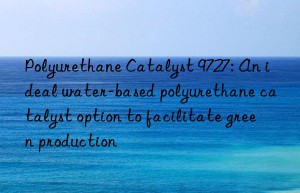polyurethane catalyst 9727: an ideal water-based polyurethane catalyst option to facilitate green production