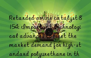 retarded amine catalyst 8154: important technological advances to meet the market demand for high-standard polyurethane in the future