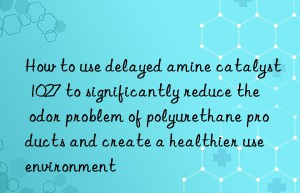 how to use delayed amine catalyst 1027 to significantly reduce the odor problem of polyurethane products and create a healthier use environment