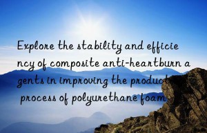 explore the stability and efficiency of composite anti-heartburn agents in improving the production process of polyurethane foam