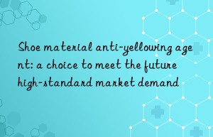 shoe material anti-yellowing agent: a choice to meet the future high-standard market demand