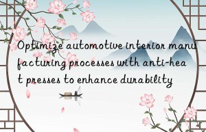 optimize automotive interior manufacturing processes with anti-heat presses to enhance durability
