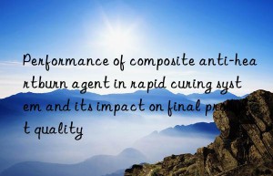 performance of composite anti-heartburn agent in rapid curing system and its impact on final product quality