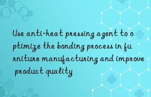 use anti-heat pressing agent to optimize the bonding process in furniture manufacturing and improve product quality
