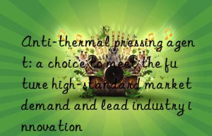 anti-thermal pressing agent: a choice to meet the future high-standard market demand and lead industry innovation