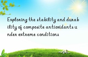 exploring the stability and durability of composite antioxidants under extreme conditions