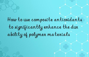 how to use composite antioxidants to significantly enhance the durability of polymer materials