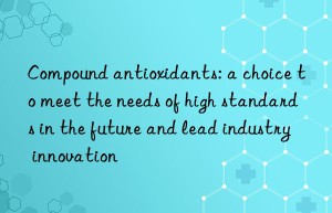 compound antioxidants: a choice to meet the needs of high standards in the future and lead industry innovation