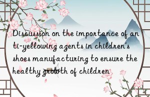 discussion on the importance of anti-yellowing agents in children’s shoes manufacturing to ensure the healthy growth of children
