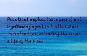 practical application cases of anti-yellowing agent in leather shoes maintenance, extending the service life of the shoes