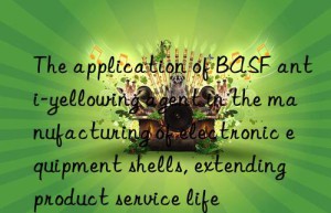 the application of  anti-yellowing agent in the manufacturing of electronic equipment shells, extending product service life