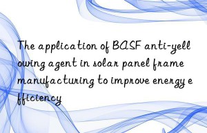 the application of  anti-yellowing agent in solar panel frame manufacturing to improve energy efficiency
