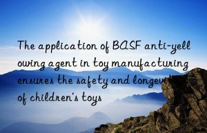 the application of  anti-yellowing agent in toy manufacturing ensures the safety and longevity of children’s toys