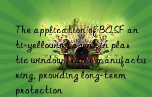 the application of  anti-yellowing agent in plastic win frame manufacturing, providing long-term protection
