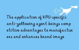 the application of kpu-specific anti-yellowing agent brings competitive advantages to manufacturers and enhances brand image