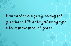 how to choose high-efficiency polyurethane tpe anti-yellowing agent to improve product grade