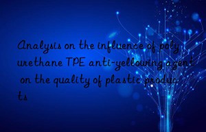 analysis on the influence of polyurethane tpe anti-yellowing agent on the quality of plastic products
