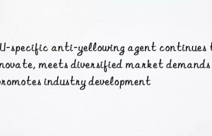 kpu-specific anti-yellowing agent continues to innovate, meets diversified market demands and promotes industry development